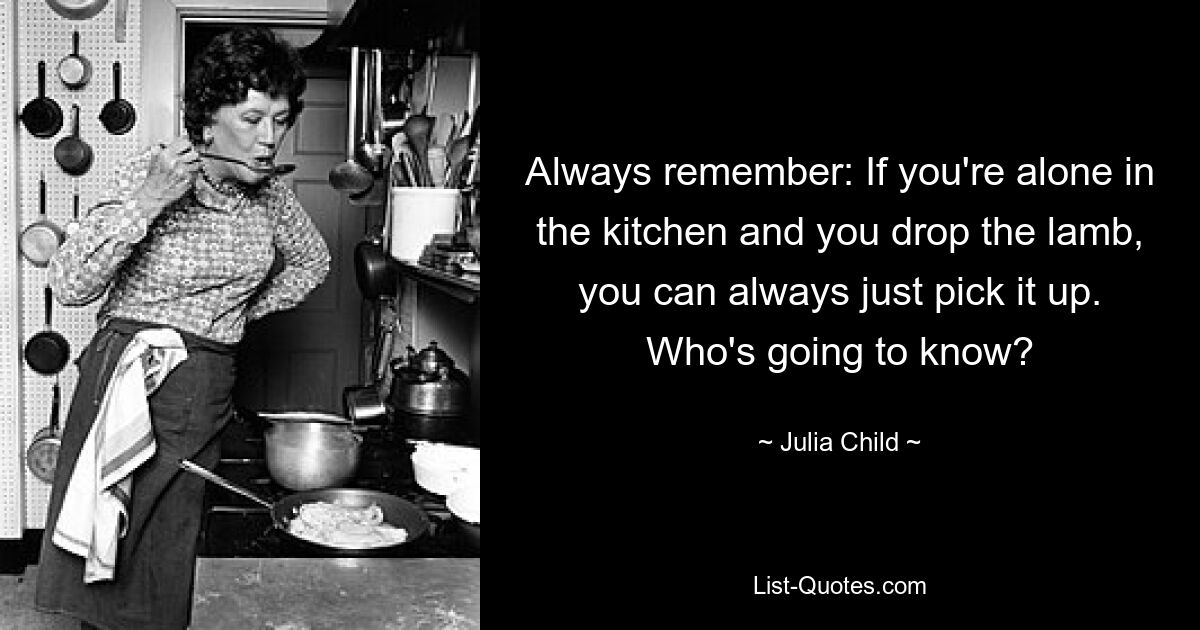 Always remember: If you're alone in the kitchen and you drop the lamb, you can always just pick it up. Who's going to know? — © Julia Child