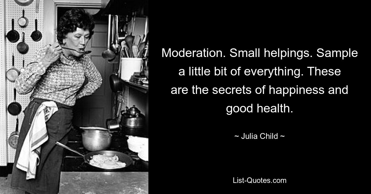 Moderation. Small helpings. Sample a little bit of everything. These are the secrets of happiness and good health. — © Julia Child