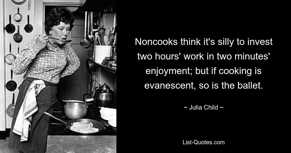 Noncooks think it's silly to invest two hours' work in two minutes' enjoyment; but if cooking is evanescent, so is the ballet. — © Julia Child