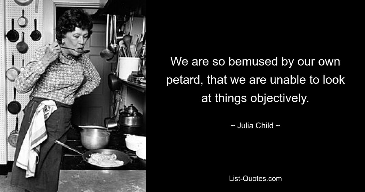 We are so bemused by our own petard, that we are unable to look at things objectively. — © Julia Child