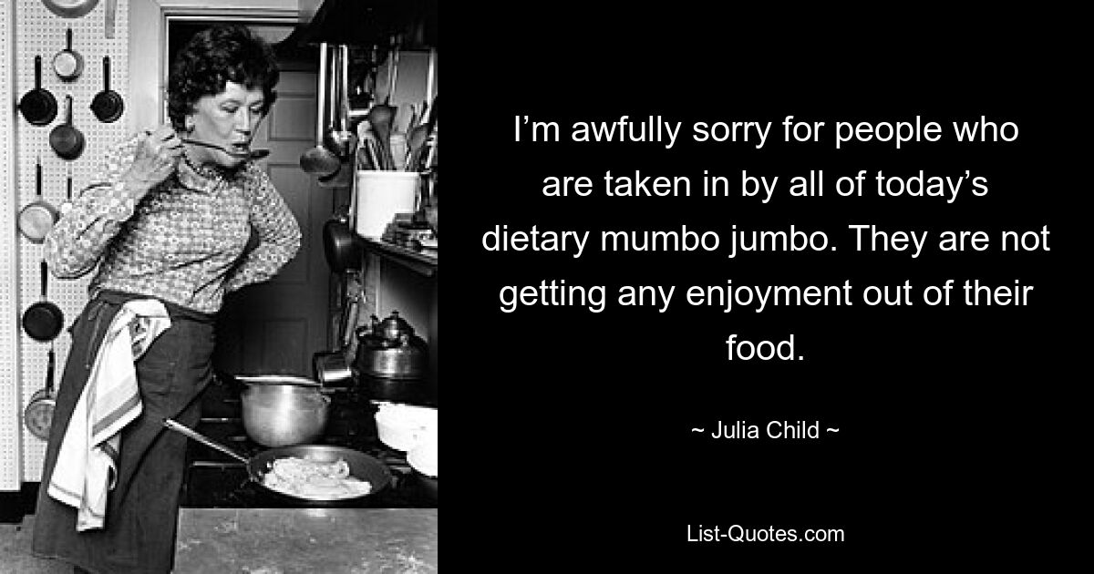 I’m awfully sorry for people who are taken in by all of today’s dietary mumbo jumbo. They are not getting any enjoyment out of their food. — © Julia Child