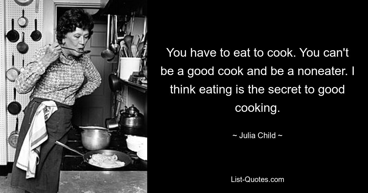 You have to eat to cook. You can't be a good cook and be a noneater. I think eating is the secret to good cooking. — © Julia Child