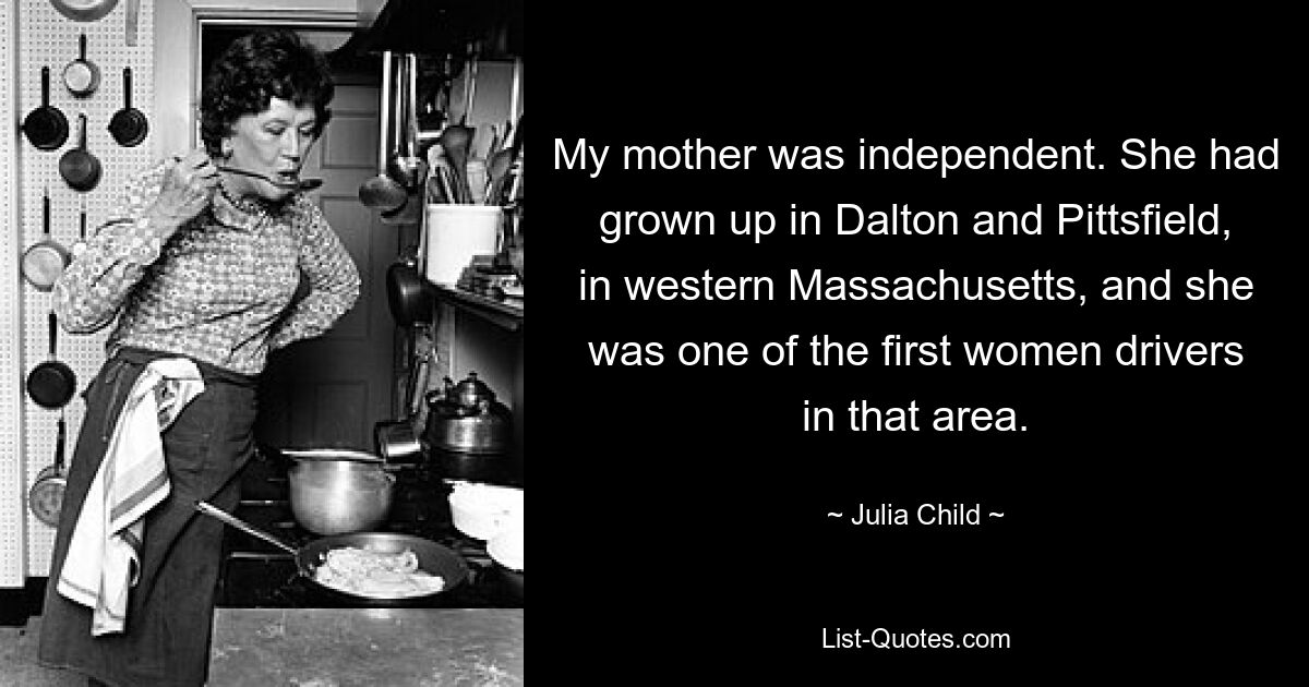 My mother was independent. She had grown up in Dalton and Pittsfield, in western Massachusetts, and she was one of the first women drivers in that area. — © Julia Child