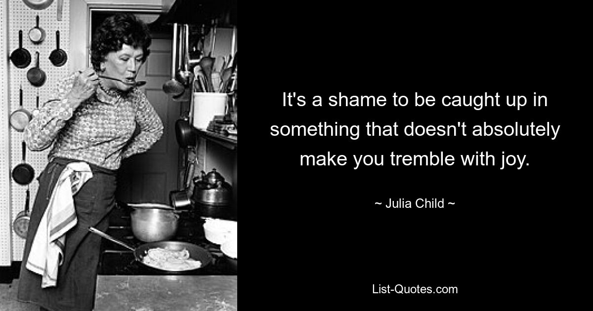 It's a shame to be caught up in something that doesn't absolutely make you tremble with joy. — © Julia Child