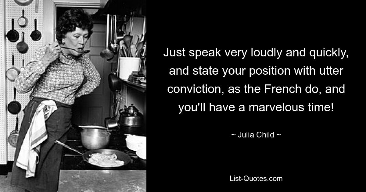 Just speak very loudly and quickly, and state your position with utter conviction, as the French do, and you'll have a marvelous time! — © Julia Child