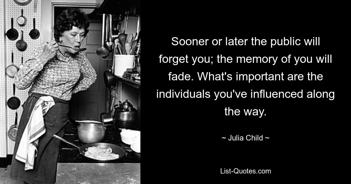 Sooner or later the public will forget you; the memory of you will fade. What's important are the individuals you've influenced along the way. — © Julia Child