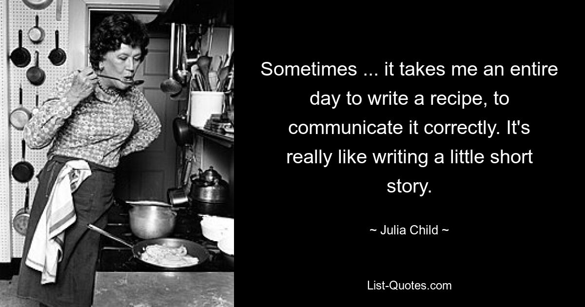 Sometimes ... it takes me an entire day to write a recipe, to communicate it correctly. It's really like writing a little short story. — © Julia Child