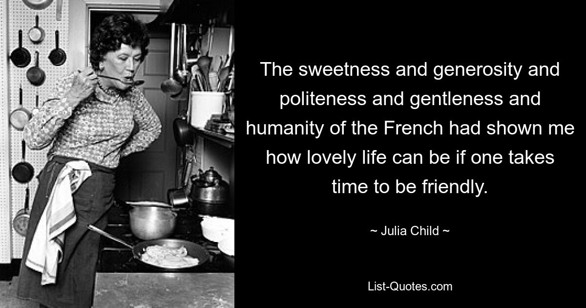 The sweetness and generosity and politeness and gentleness and humanity of the French had shown me how lovely life can be if one takes time to be friendly. — © Julia Child