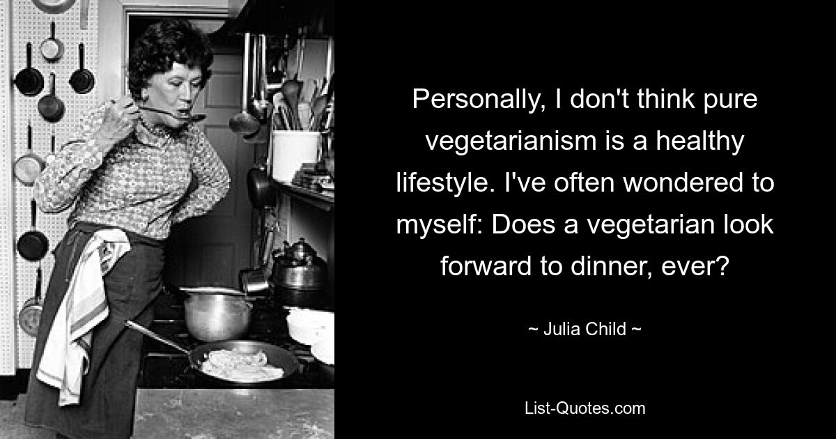 Personally, I don't think pure vegetarianism is a healthy lifestyle. I've often wondered to myself: Does a vegetarian look forward to dinner, ever? — © Julia Child