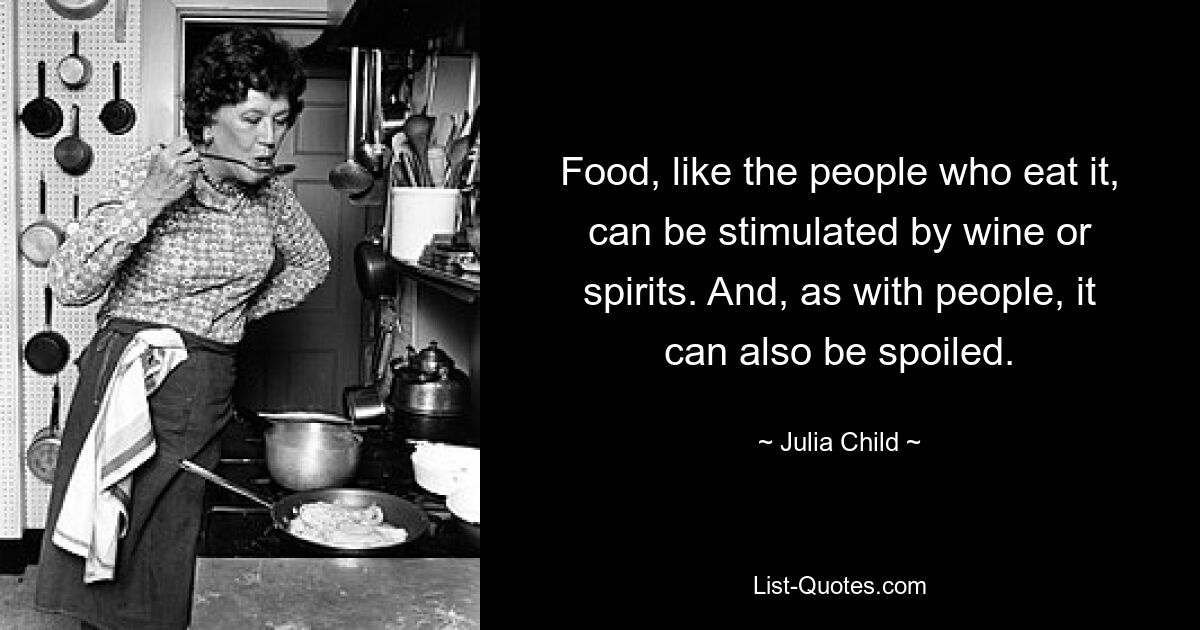 Food, like the people who eat it, can be stimulated by wine or spirits. And, as with people, it can also be spoiled. — © Julia Child