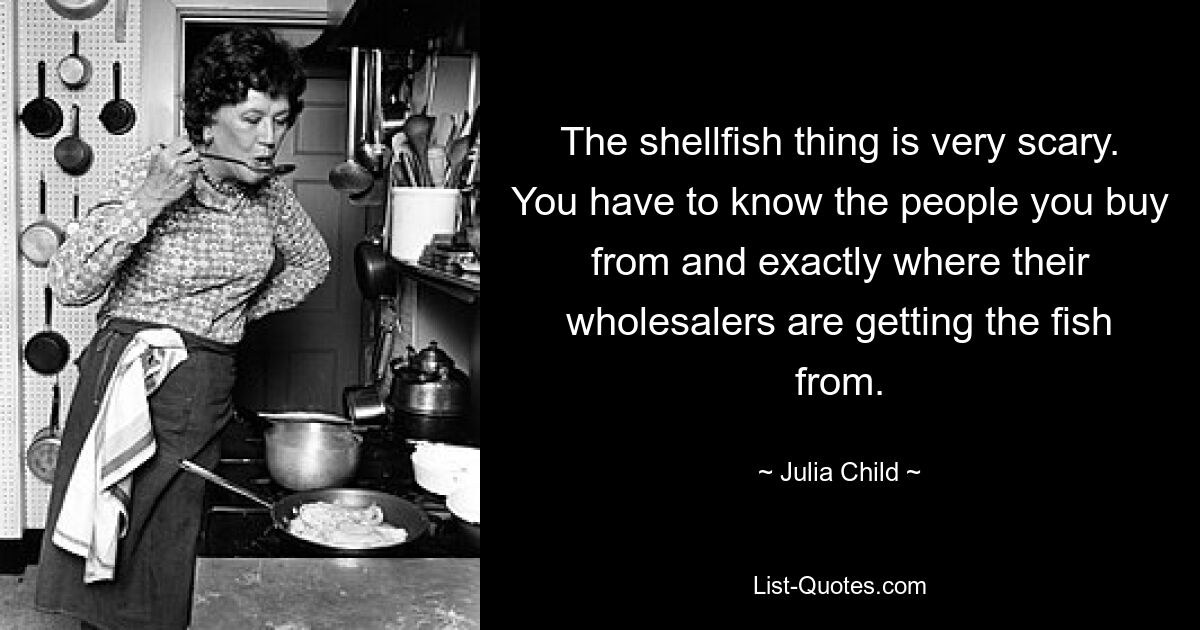 The shellfish thing is very scary. You have to know the people you buy from and exactly where their wholesalers are getting the fish from. — © Julia Child