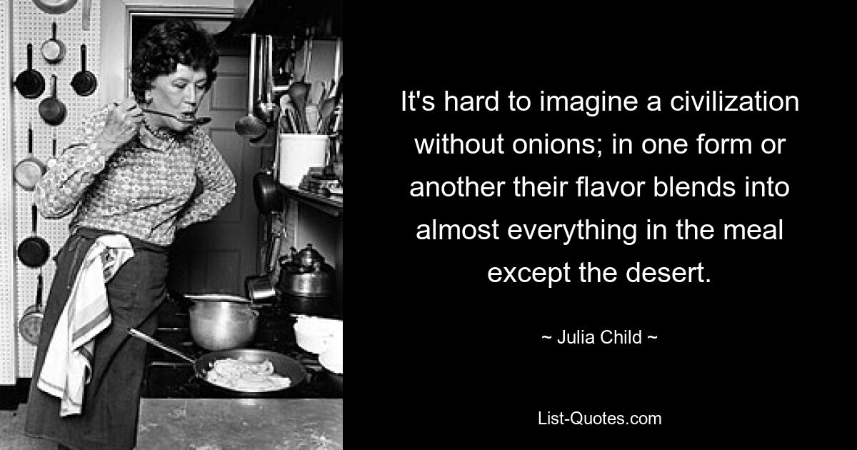 It's hard to imagine a civilization without onions; in one form or another their flavor blends into almost everything in the meal except the desert. — © Julia Child