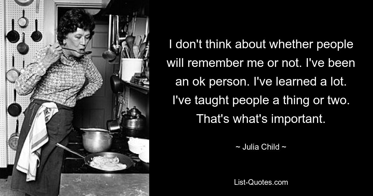 I don't think about whether people will remember me or not. I've been an ok person. I've learned a lot. I've taught people a thing or two. That's what's important. — © Julia Child