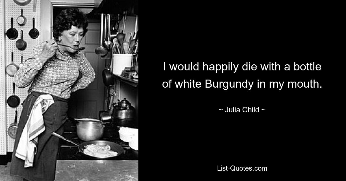 I would happily die with a bottle of white Burgundy in my mouth. — © Julia Child