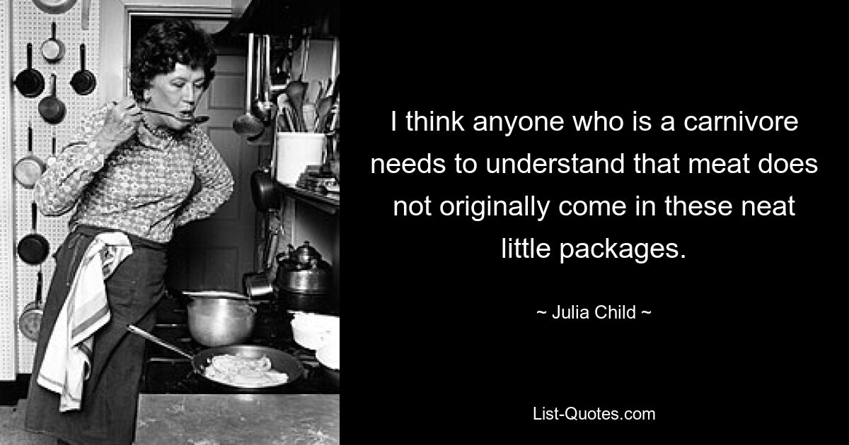 I think anyone who is a carnivore needs to understand that meat does not originally come in these neat little packages. — © Julia Child