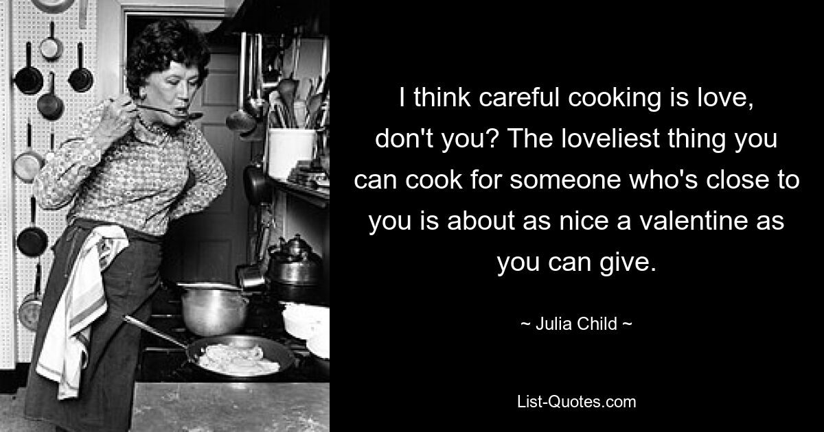 I think careful cooking is love, don't you? The loveliest thing you can cook for someone who's close to you is about as nice a valentine as you can give. — © Julia Child