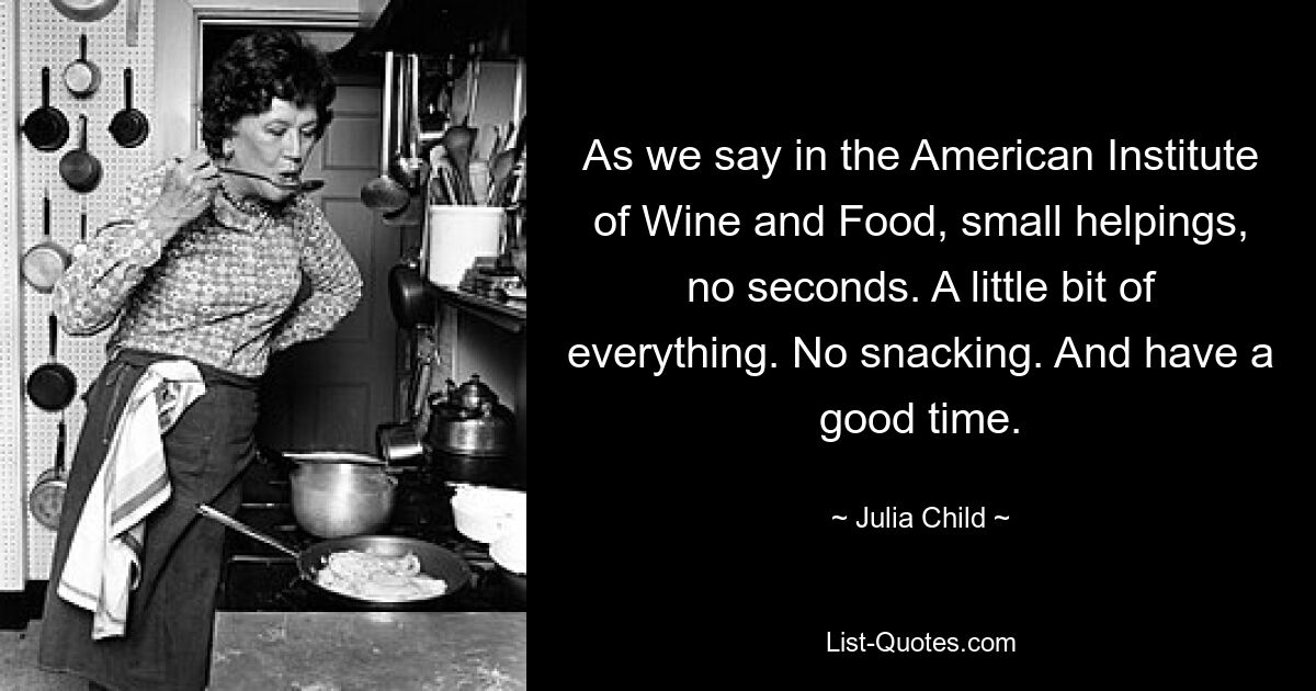 As we say in the American Institute of Wine and Food, small helpings, no seconds. A little bit of everything. No snacking. And have a good time. — © Julia Child