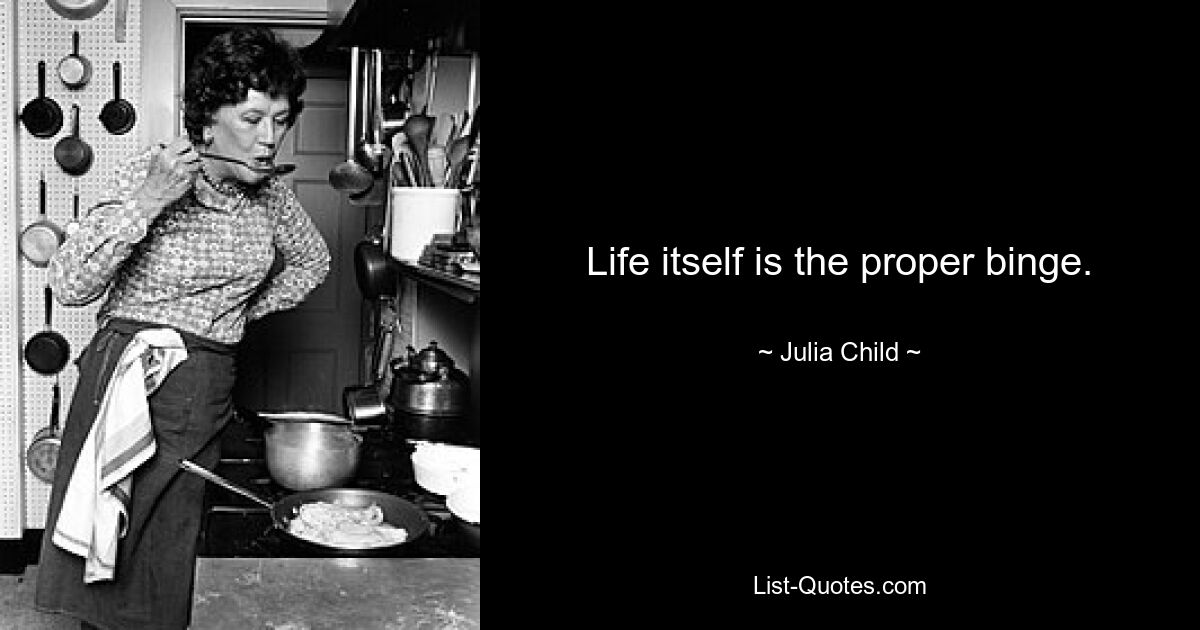 Life itself is the proper binge. — © Julia Child