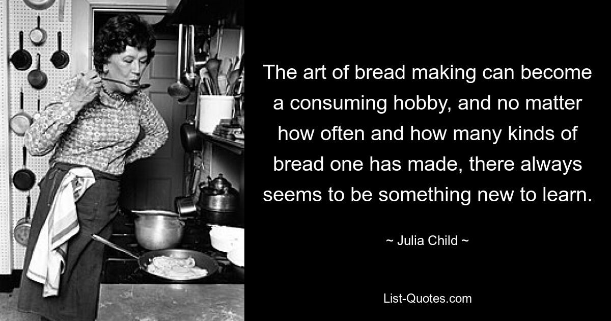 The art of bread making can become a consuming hobby, and no matter how often and how many kinds of bread one has made, there always seems to be something new to learn. — © Julia Child