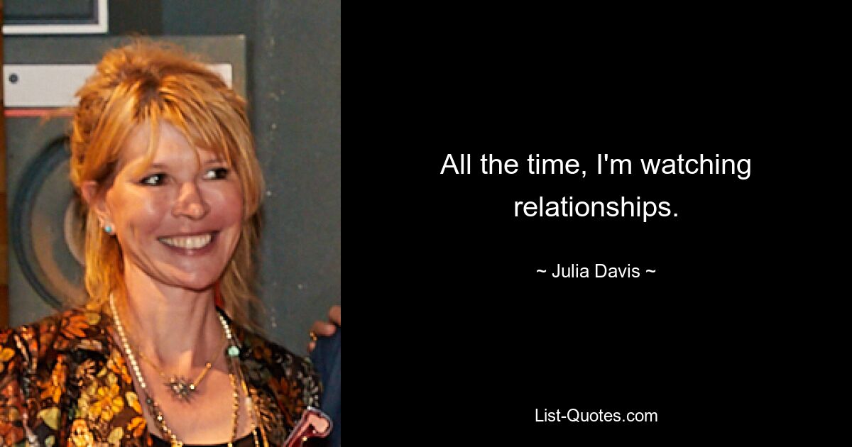 All the time, I'm watching relationships. — © Julia Davis