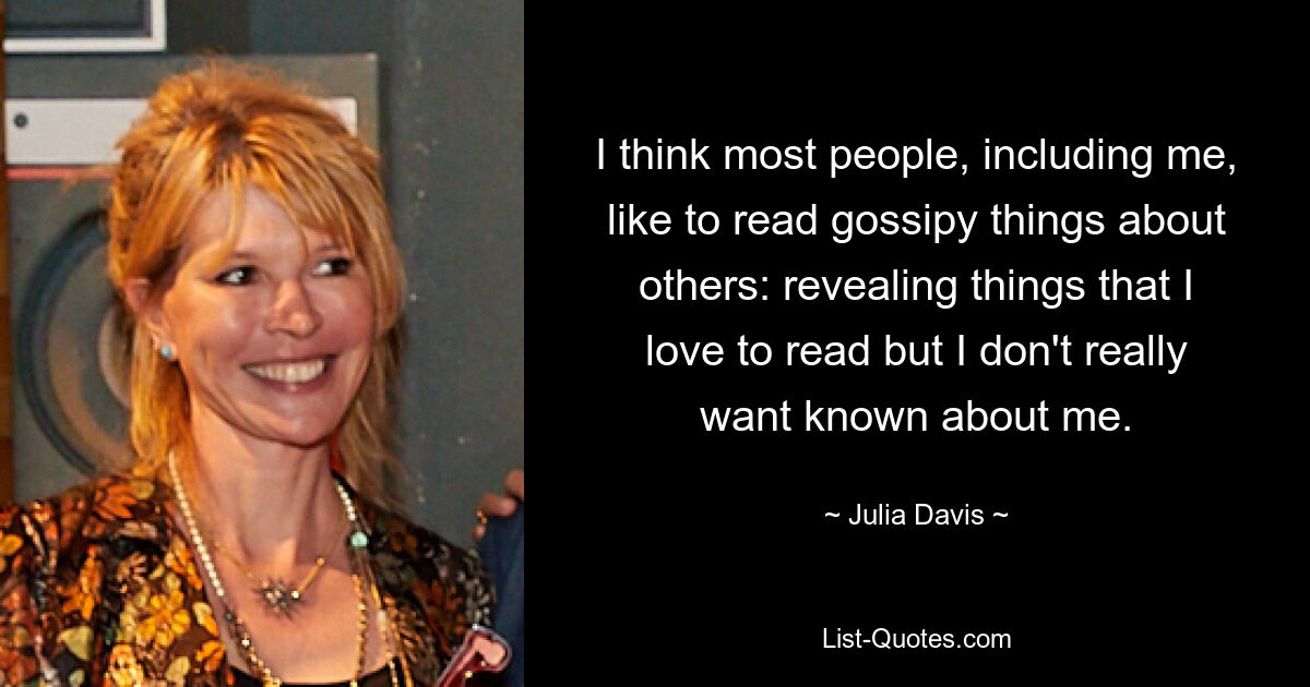 I think most people, including me, like to read gossipy things about others: revealing things that I love to read but I don't really want known about me. — © Julia Davis