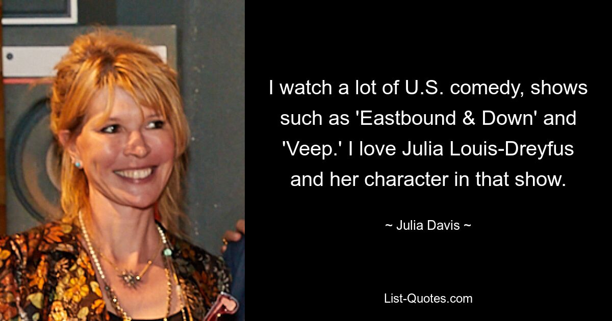 I watch a lot of U.S. comedy, shows such as 'Eastbound & Down' and 'Veep.' I love Julia Louis-Dreyfus and her character in that show. — © Julia Davis