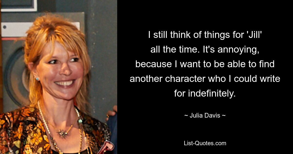 I still think of things for 'Jill' all the time. It's annoying, because I want to be able to find another character who I could write for indefinitely. — © Julia Davis