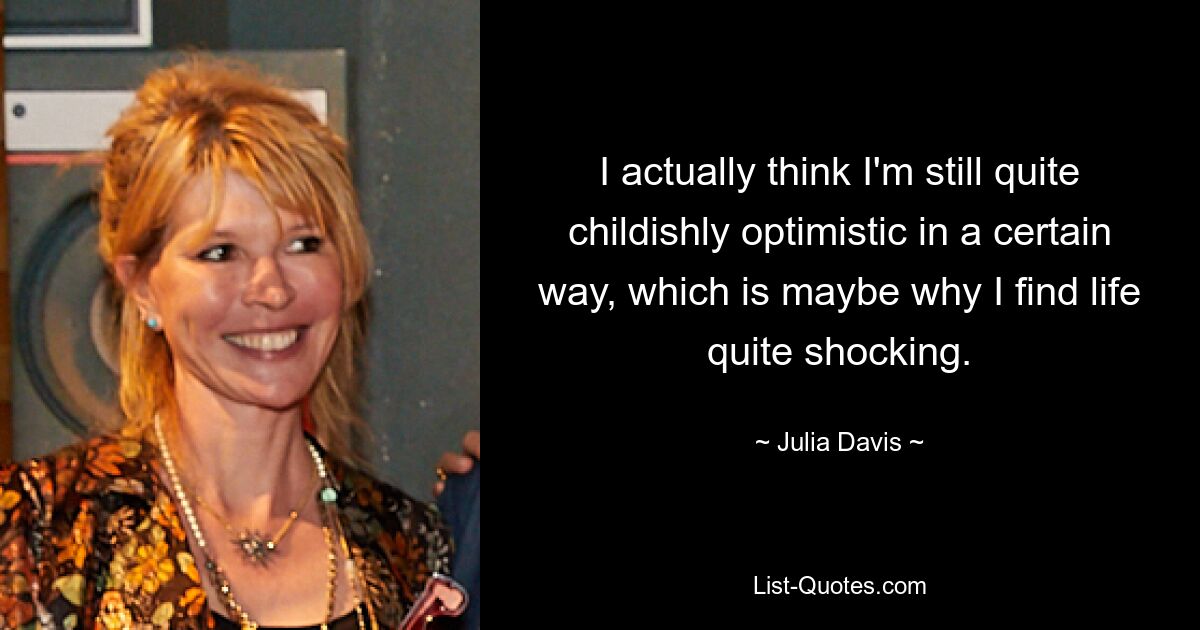 I actually think I'm still quite childishly optimistic in a certain way, which is maybe why I find life quite shocking. — © Julia Davis