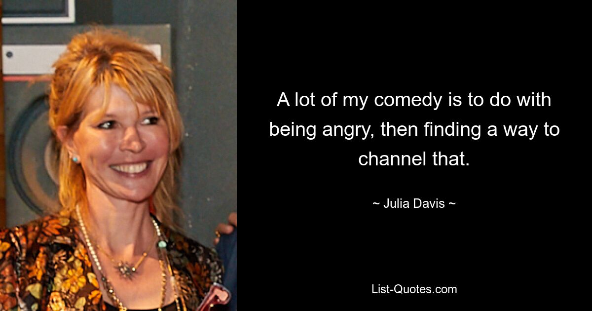 A lot of my comedy is to do with being angry, then finding a way to channel that. — © Julia Davis