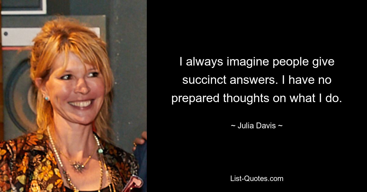 I always imagine people give succinct answers. I have no prepared thoughts on what I do. — © Julia Davis