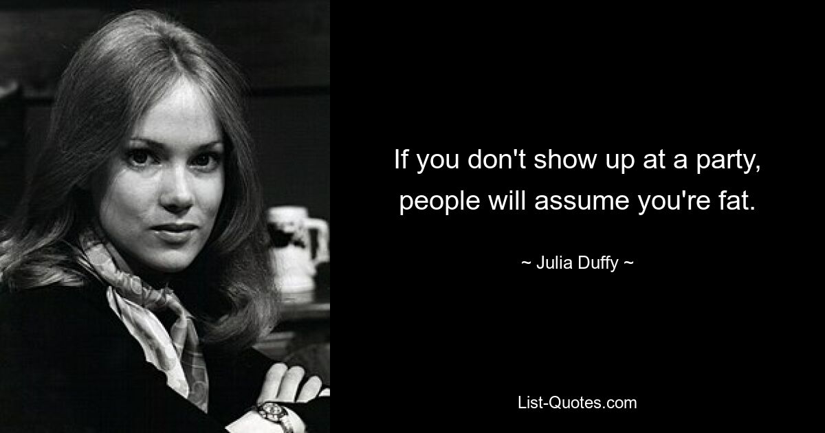 If you don't show up at a party, people will assume you're fat. — © Julia Duffy