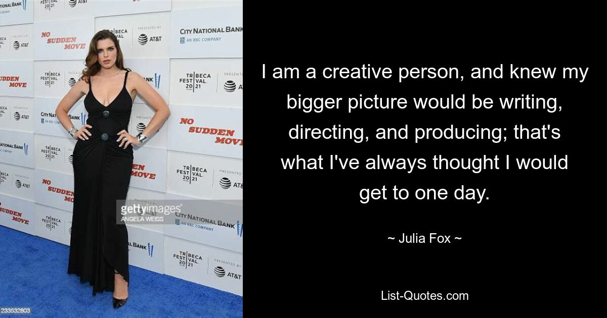 I am a creative person, and knew my bigger picture would be writing, directing, and producing; that's what I've always thought I would get to one day. — © Julia Fox