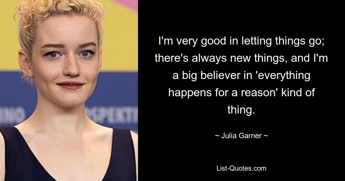 I'm very good in letting things go; there's always new things, and I'm a big believer in 'everything happens for a reason' kind of thing. — © Julia Garner