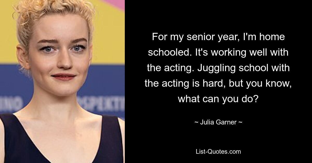 For my senior year, I'm home schooled. It's working well with the acting. Juggling school with the acting is hard, but you know, what can you do? — © Julia Garner