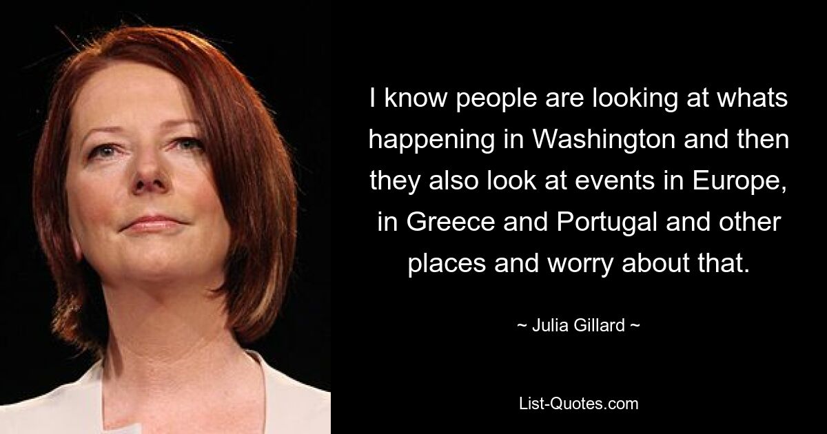 I know people are looking at whats happening in Washington and then they also look at events in Europe, in Greece and Portugal and other places and worry about that. — © Julia Gillard