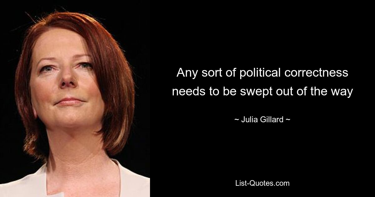 Any sort of political correctness needs to be swept out of the way — © Julia Gillard