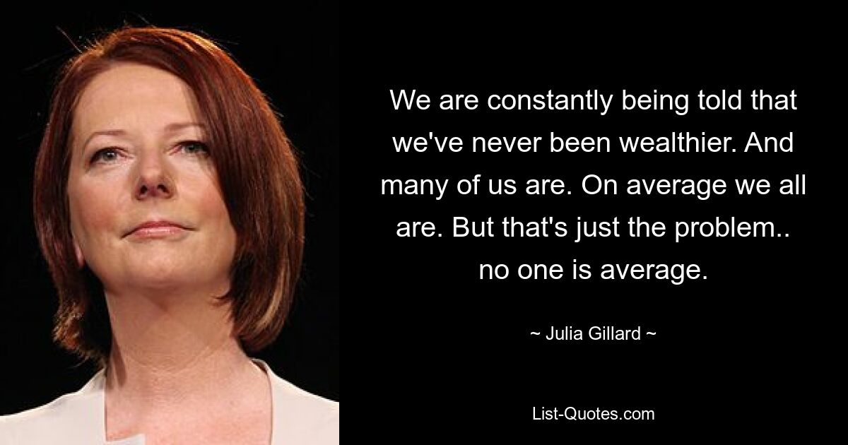 We are constantly being told that we've never been wealthier. And many of us are. On average we all are. But that's just the problem.. no one is average. — © Julia Gillard