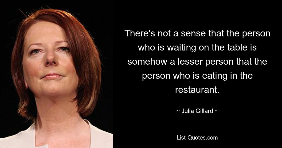 There's not a sense that the person who is waiting on the table is somehow a lesser person that the person who is eating in the restaurant. — © Julia Gillard