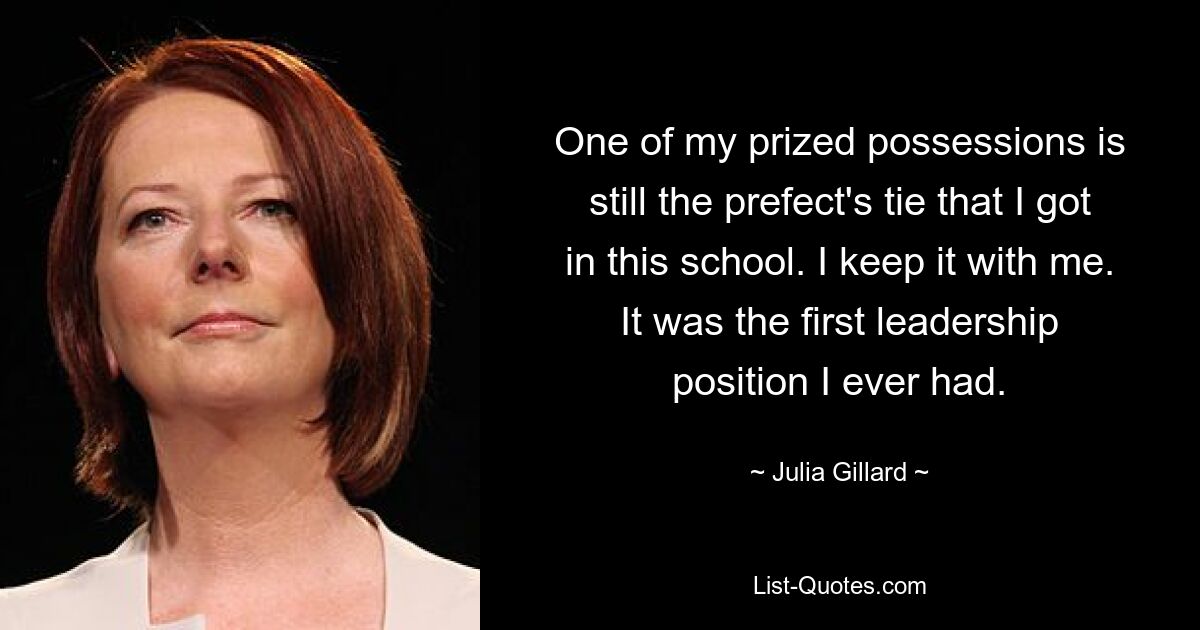 One of my prized possessions is still the prefect's tie that I got in this school. I keep it with me. It was the first leadership position I ever had. — © Julia Gillard