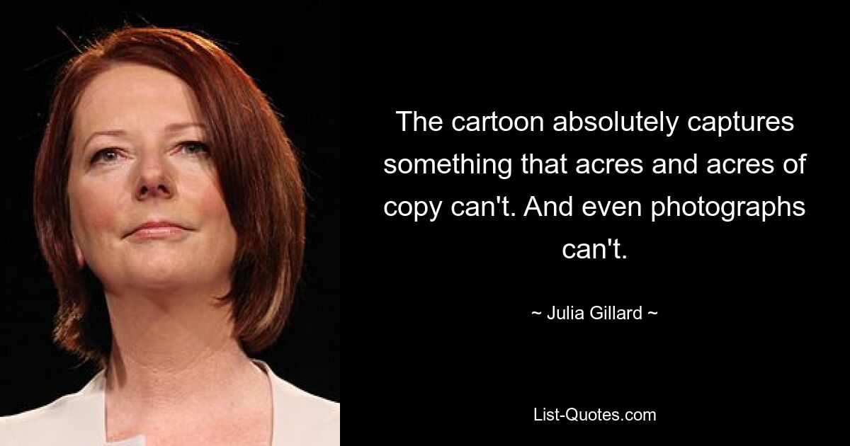 The cartoon absolutely captures something that acres and acres of copy can't. And even photographs can't. — © Julia Gillard