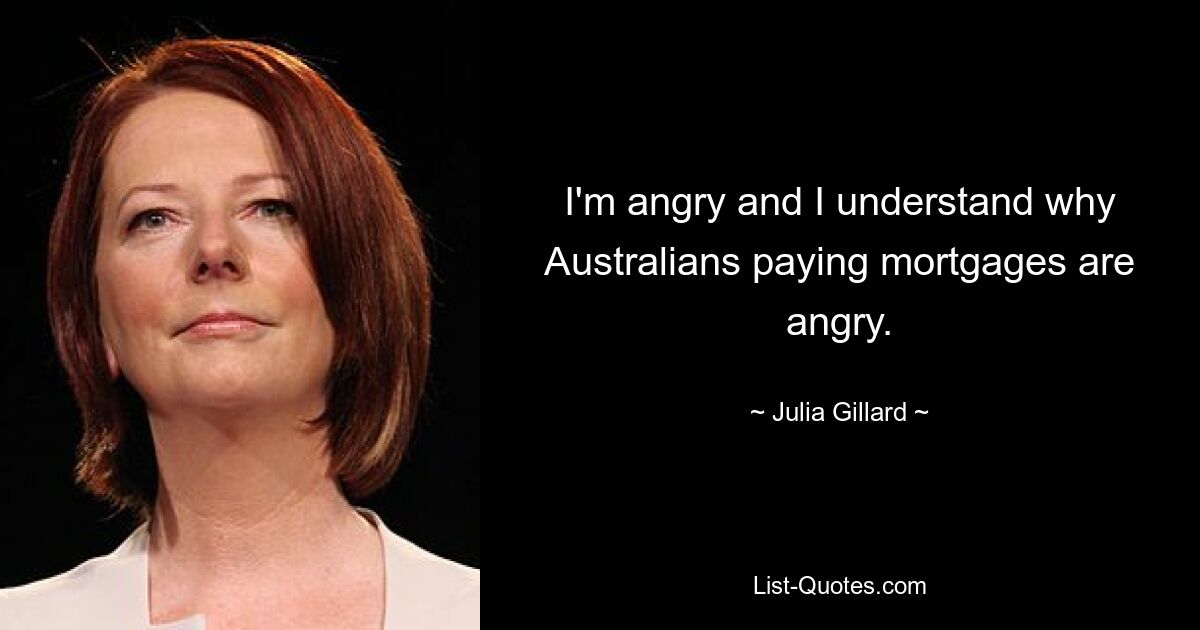 I'm angry and I understand why Australians paying mortgages are angry. — © Julia Gillard