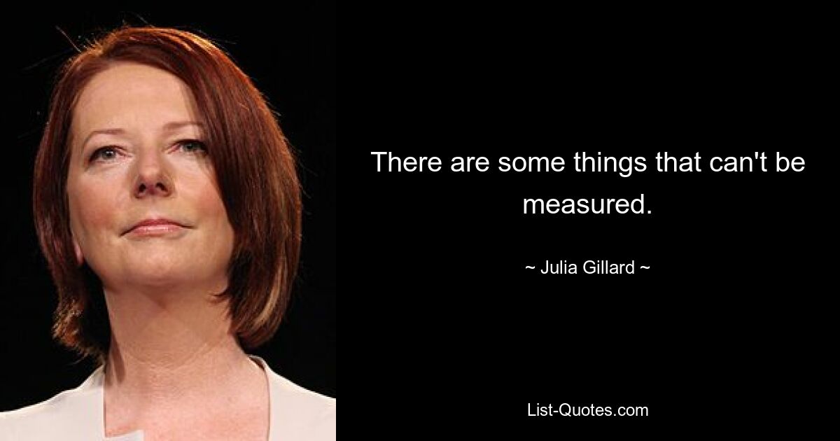 There are some things that can't be measured. — © Julia Gillard