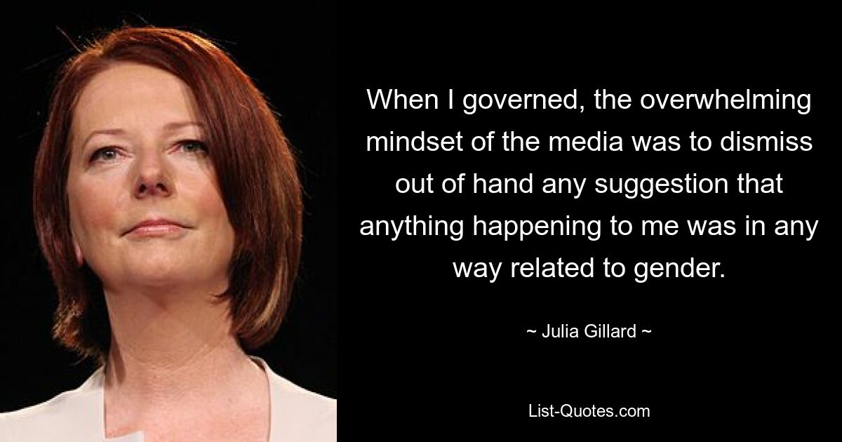 When I governed, the overwhelming mindset of the media was to dismiss out of hand any suggestion that anything happening to me was in any way related to gender. — © Julia Gillard