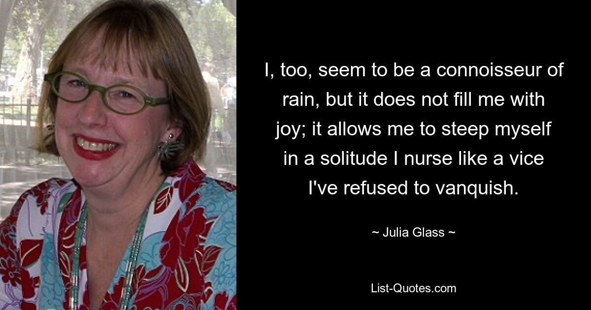 I, too, seem to be a connoisseur of rain, but it does not fill me with joy; it allows me to steep myself in a solitude I nurse like a vice I've refused to vanquish. — © Julia Glass