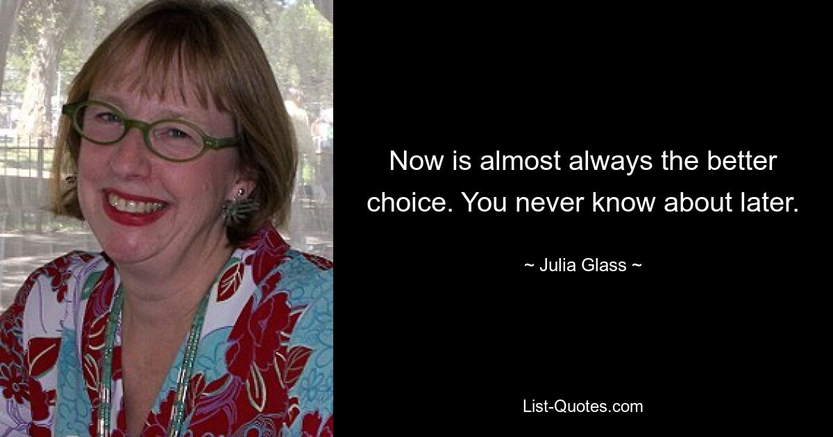 Now is almost always the better choice. You never know about later. — © Julia Glass