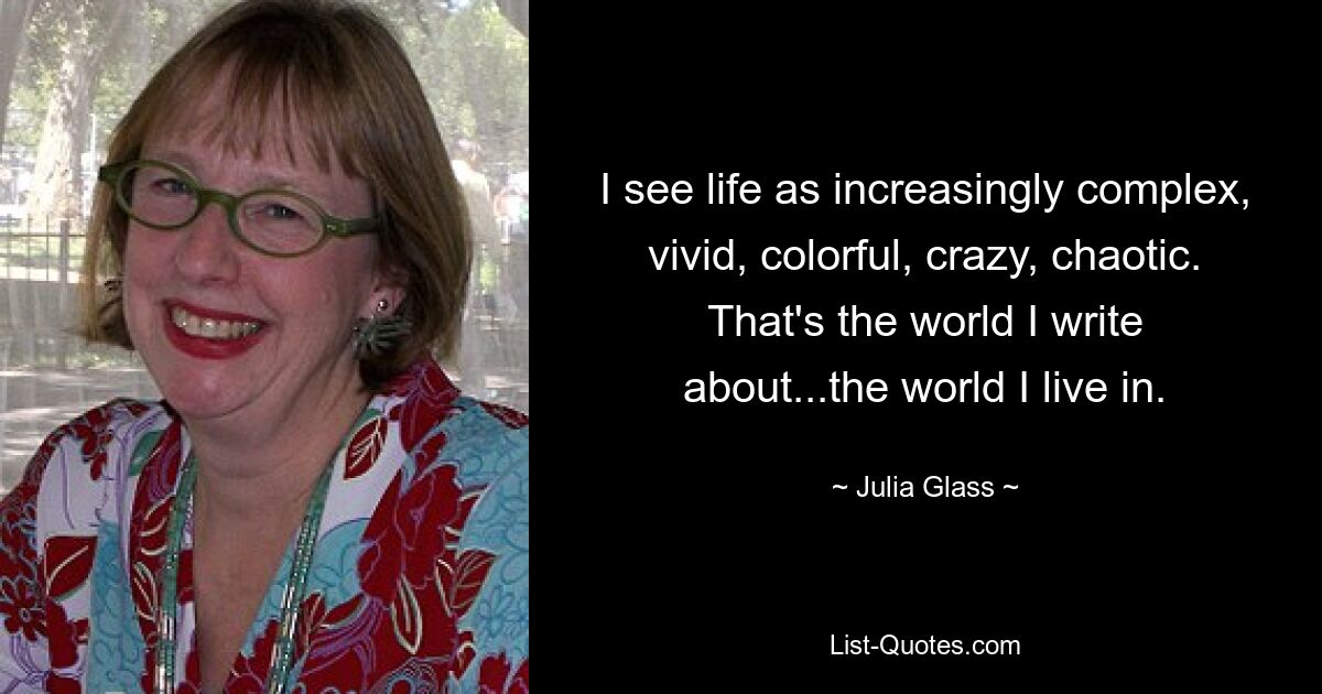 I see life as increasingly complex, vivid, colorful, crazy, chaotic. That's the world I write about...the world I live in. — © Julia Glass