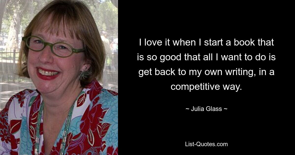 I love it when I start a book that is so good that all I want to do is get back to my own writing, in a competitive way. — © Julia Glass