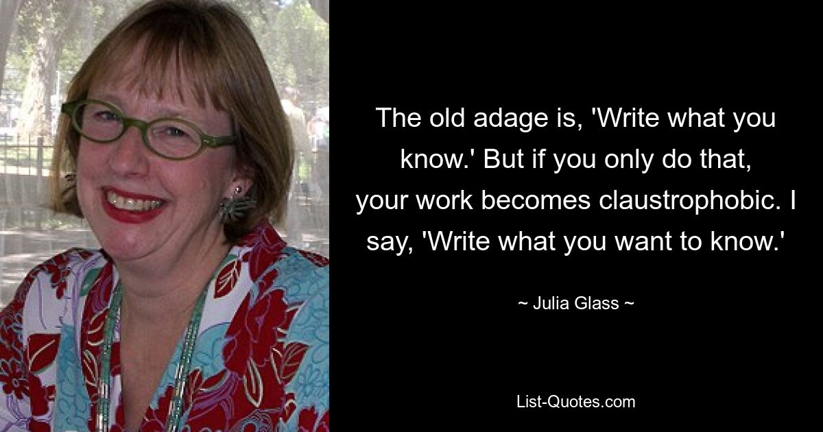 The old adage is, 'Write what you know.' But if you only do that, your work becomes claustrophobic. I say, 'Write what you want to know.' — © Julia Glass