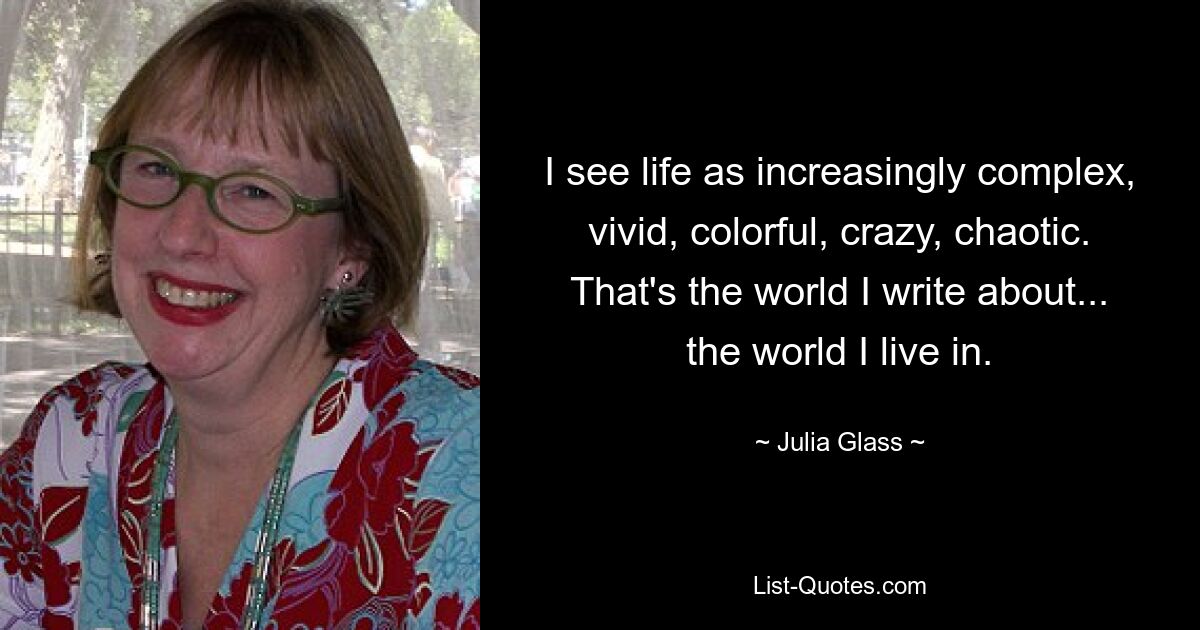 I see life as increasingly complex, vivid, colorful, crazy, chaotic. That's the world I write about... the world I live in. — © Julia Glass