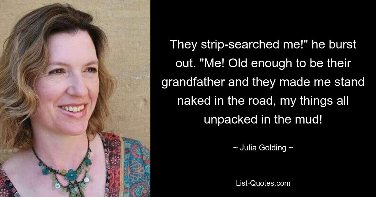 They strip-searched me!" he burst out. "Me! Old enough to be their grandfather and they made me stand naked in the road, my things all unpacked in the mud! — © Julia Golding